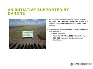 AN INITIATIVE SUPPORTED BY DANONE As an investor in Livelihoods Fund, Danone seeks to  OFFSET THE CARBON EMISSIONS  of some of its products through  INNOVATIVE  and  EXEMPLARY  projects Danone wants to associate  INVESTING PARTNERS  in its approach to : POOL  resources Reach the  CRITICAL SIZE  to launch the Fund REDUCE  the project  RISK  profile through diversification 