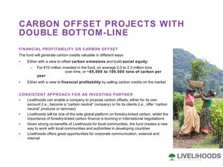 CARBON OFFSET PROJECTS WITH DOUBLE BOTTOM-LINE FINANCIAL PROFITABILITY OR CARBON OFFSET The fund will generate carbon credits valuable in different ways:  Either with a view to offset  carbon emissions  and build  social equity: For €10 million invested in the fund, on average 2.0 to 2.3 million tons  over time, or  ~85,000 to 100,000 tons of carbon per year Either with a view to  financial profitability  by selling carbon credits on the market CONSISTENT APPROACH FOR AN INVESTING PARTNER  Livelihoods can enable a company to propose carbon offsets, either for its own account (i.e., become a “carbon neutral” company) or for its clients (i.e., offer “carbon neutral” products or services)  Livelihoods will be one of the sole global platform on forestry-linked carbon, whilst the importance of forestry-linked carbon finance is looming in international negotiations Given strong co-benefits of Livelihoods for local communities, the fund creates a new way to work with local communities and authorities in developing countries Livelihoods offers great opportunities for corporate communication, external and internal 