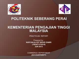 POLITEKNIK SEBERANG PERAI
KEMENTERIAN PENGAJIAN TINGGI
MALAYSIA
PRACTICUM REPORT
Prepared by :
NUR DALILA BT MOHD ZAMRI
(10DAT11F2016)
JUN 2013

COMMERCE DEPARTMENT
(ACCOUNTANCY)

 