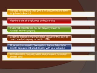 Trouble to company that give a lot document and take
long time to key in it
Need to train all employees on how to use
If internal controls are not set properly it can be
harmful to the company
Crashes that lose important data (however that can be
overcome by keeping record in USB)
More controls need to be used so that confidential or
private data are not used illegally with you to blame
Confidential is company data and private is customer
private data

 