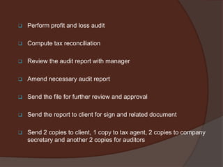

Perform profit and loss audit



Compute tax reconciliation



Review the audit report with manager



Amend necessary audit report



Send the file for further review and approval



Send the report to client for sign and related document



Send 2 copies to client, 1 copy to tax agent, 2 copies to company
secretary and another 2 copies for auditors

 