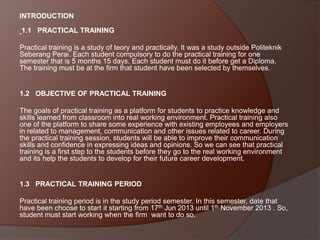 INTRODUCTION

1.1 PRACTICAL TRAINING
Practical training is a study of teory and practically. It was a study outside Politeknik
Seberang Perai. Each student compulsory to do the practical training for one
semester that is 5 months 15 days. Each student must do it before get a Diploma.
The training must be at the firm that student have been selected by themselves.

1.2 OBJECTIVE OF PRACTICAL TRAINING
The goals of practical training as a platform for students to practice knowledge and
skills learned from classroom into real working environment. Practical training also
one of the platform to share some experience with existing employees and employers
in related to management, communication and other issues related to career. During
the practical training session, students will be able to improve their communication
skills and confidence in expressing ideas and opinions. So we can see that practical
training is a first step to the students before they go to the real working environment
and its help the students to develop for their future career development.

1.3 PRACTICAL TRAINING PERIOD
Practical training period is in the study period semester. In this semester, date that
have been choose to start it starting from 17th Jun 2013 until 1th November 2013 . So,
student must start working when the firm want to do so.

 
