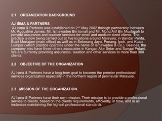 2.1

ORGANIZATION BACKGROUND

AJ ISMA & PARTNERS
AJ Isma & Partners was established on 2nd May 2002 through partnership between
Mr. Augustine James, Mr. Ismawadee Bin Ismail and Mr. Mohd Arif Bin Mustapah to
provide assurance and taxation services for small and medium sized clients. The
practice is now being carried out at five locations around Malaysia; in Bandar Perda,
Bukit Mertajam (main office) as well as in Seberang Jaya, Penang, Ipoh, and Kuala
Lumpur (which practice operates under the name of Ismawadee & Co.). Besides, the
company also have three others associates in Kangar, Alor Setar and Sungai Petani.
We are currently providing assurance, taxation and other services to more than 300
clients.

2.2

OBJECTIVE OF THE ORGANIZATION

AJ Isma & Partners have a long-term goal to become the premier professional
services organization especially in the northern region of peninsular Malaysia.

2.3 MISSION OF THE ORGANIZATION.
AJ Isma & Partners have their own mission. Their mission is to provide a professional
service to clients, based on the clients requirements, efficiently, in time, and in all
instances maintaining the highest professional standards.

 