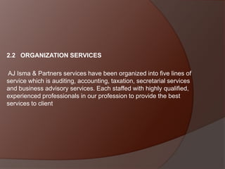 2.2 ORGANIZATION SERVICES
AJ Isma & Partners services have been organized into five lines of
service which is auditing, accounting, taxation, secretarial services
and business advisory services. Each staffed with highly qualified,
experienced professionals in our profession to provide the best
services to client

 