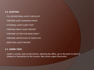 4.2 AUDITING


FILL SECRETERIAL AUDIT CHECKLIST



PREPARE AUDIT WORKING PAPER



EXTERNAL AUDIT/ AUDIT TEST



PREPARE DRAFT AUDIT REPORT



PREPARE LETTER FOR SEND DRAFT



PREPARE CERTIFICATE OF DIRECTOR



BIND FINAL AUDIT REPORT

4.3 ADMIN TASK


made a courier, pick up the phone, cleaning the office, go to the bank to bank in
cheque or transaction at the counte, faxs some urgent document.

 