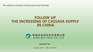 FOLLOW UP
THE INCRESSING OF CASSAVA SUPPLY
IN CHINA
The enabling environment of cassava processing technology
Aug 25 ,2016 , Cali, Columbia
Liang Guo Tao
 