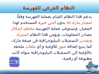 ‫النظام الفرعي للفهرسة‬
‫يدعم هذا النظام القيام بعملية الفهرسة وفقا‬
‫لمعيار مارك 12 بدون أدني خبرة للمستخدم لهذا‬
‫المعيار، وتستوعب عملية الفهرسة مختلف أشكال‬
‫مصادر المعلومات، ويؤمن هذا النظام استيراد‬
‫وتصدير التسجيلت الببليوجرافية في صيغة مارك،‬
‫كما يتيح إضافة صور للوعية و أي ملفات ملحقة‬
‫بالوعية إلي التسجيلت الببليوجرافية سواء كانت‬
‫مطبوعة أو رقمية.‬

 