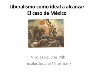 Liberalismo como ideal a alcanzar 
El caso de México 
Nicolas Foucras PhD 
nicolas.foucras@itesm.mx 
 