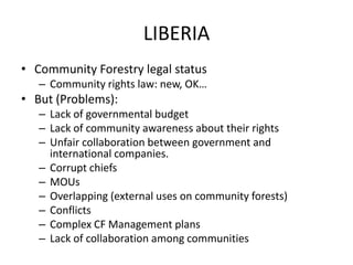 LIBERIA
• Community Forestry legal status
– Community rights law: new, OK…
• But (Problems):
– Lack of governmental budget
– Lack of community awareness about their rights
– Unfair collaboration between government and
international companies.
– Corrupt chiefs
– MOUs
– Overlapping (external uses on community forests)
– Conflicts
– Complex CF Management plans
– Lack of collaboration among communities
 