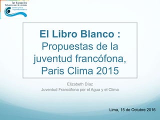 El Libro Blanco :
Propuestas de la
juventud francófona,
Paris Clima 2015
Elizabeth Díaz
Juventud Francófona por el Agua y el Clima
Lima, 15 de Octubre 2016
 