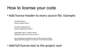 How to license your code
• Add license header to every source file. Example:
<Project Name>
http://<project link> /
Includes <dependency>
http://<dependency link>/
Copyright <year> <author name>
Released under the <licence name>
You should have received a copy of the <licence name>
along with this program. If not, see <link to license text>.
• Add full license text to the project root
 