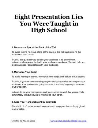 Eight Presentation Lies
    You Were Taught in
         High School

1. Focus on a Spot at the Back of the Wall
To avoid feeling nervous, stare at the back of the wall and pretend the
audience doesn’t exist.

Truth it, the quickest way to lose your audience is to ignore them.
Instead, make eye contact with your audience members. This will help you
create a deeper connection with your audience.


2. Memorize Your Script

To avoid making mistakes, memorize your script and deliver it like a robot.

Truth is, if you are concentrating on your script instead of focusing on your
audience, your audience is going to sense it and they’re going to tune out
of your speech.

Instead, know your main points and your subject so well that you can talk
comfortably without having to memorize your script.


3. Keep Your Hands Straight by Your Side
Stand still, don’t move around too much and keep your hands firmly glued
to your sides.




Created by Akash Karia                  www.CommunicationSkillsTips.com
 