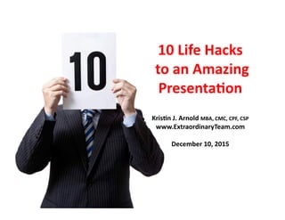 10	
  Life	
  Hacks	
  
	
  to	
  an	
  Amazing	
  
Presenta6on	
  
Kris6n	
  J.	
  Arnold	
  MBA,	
  CMC,	
  CPF,	
  CSP	
  
www.ExtraordinaryTeam.com	
  
December	
  10,	
  2015	
  	
  
 