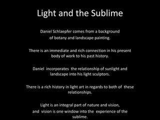 Light and the Sublime  Daniel Schlaepfer comes from a background of botany and landscape painting.  There is an immediate and rich connection in his present body of work to his past history.  Daniel  incorporates  the relationship of sunlight and landscape into his light sculptors.  There is a rich history in light art in regards to both of  these relationships.  Light is an integral part of nature and vision,  and  vision is one window into the  experience of the sublime.  