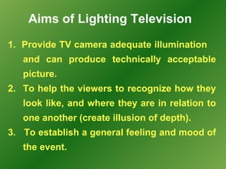 Aims of Lighting Television
1. Provide TV camera adequate illumination
   and can produce technically acceptable
   picture.
2. To help the viewers to recognize how they
   look like, and where they are in relation to
   one another (create illusion of depth).
3. To establish a general feeling and mood of
   the event.
 