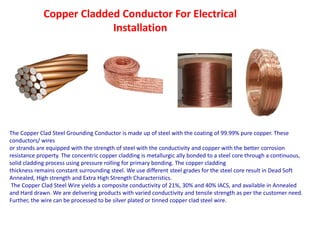 Copper Cladded Conductor For Electrical
Installation
The Copper Clad Steel Grounding Conductor is made up of steel with the coating of 99.99% pure copper. These
conductors/ wires
or strands are equipped with the strength of steel with the conductivity and copper with the better corrosion
resistance property. The concentric copper cladding is metallurgic ally bonded to a steel core through a continuous,
solid cladding process using pressure rolling for primary bonding. The copper cladding
thickness remains constant surrounding steel. We use different steel grades for the steel core result in Dead Soft
Annealed, High strength and Extra High Strength Characteristics.
The Copper Clad Steel Wire yields a composite conductivity of 21%, 30% and 40% IACS, and available in Annealed
and Hard drawn. We are delivering products with varied conductivity and tensile strength as per the customer need.
Further, the wire can be processed to be silver plated or tinned copper clad steel wire.
 