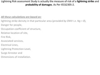 Lightning Risk assessment Study is actually the measure of risk of a lightning strike and
probability of damages. As Per IEC62305-2.
All these calculations are based on:
lightning strike density in that particular area (provided by OMV i.e. Ng = 8),
Danger for people,
Occupation coefficient of structure,
Relative location of site,
Fire Risk,
Associated services,
Electrical Lines,
Lightning Protection Level,
Surge Arrestor and
Dimensions of installation.
 