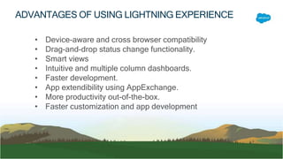 • Device-aware and cross browser compatibility
• Drag-and-drop status change functionality.
• Smart views
• Intuitive and multiple column dashboards.
• Faster development.
• App extendibility using AppExchange.
• More productivity out-of-the-box.
• Faster customization and app development
ADVANTAGES OF USING LIGHTNING EXPERIENCE
 