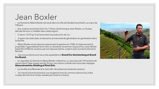 Jean Boxler
◦ Le Domaine Albert Boxlerest situé dans la ville de Niedermorschwihr,au cœur de
l'Alsace.
◦ Son origine remonte à la fin du 17ème siècle lorsque Jean Boxler,un-Suisse,
décide de venir s'installerdans cette région.
◦ C'est en 1673 qu'il se lance dans la production de vin.
◦ A partir de cette date,le domaine se transmetde génération en génération dans
la famille.
◦ Albert Boxler et son épouse reprennent la gestionen 1946,ils restructurent la
propriété,l'agrandissent et en font un domaine renommé.Aujourd'hui,Jean Boxler
(petit-filsd'Albert),soutenu par son épouse Sylvie,a repris avecsuccèsle domaine
familial.
◦ Les vins produits sont issus des appellations Grand Cru Sommerberg et Grand
Cru Brand.
◦ Le vignoble du Domaine Albert Boxler s'étend sur un peu plus de 14 hectares de
vignes dont l'âge moyen est de 35 ans.Les raisins cultivés sont issusdes cépages
Gewurztraminer, Riesling et Pinot Gris.
◦ La récolte est effectuée à la main afin de préserver toutesles saveurs.
◦ Un travail acharné associé à une exigence hors du commun donne lieu à des
cuvées de très haut niveau saluéespar toute la critique.
 