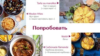 Попробовать
Tarte au maroilles ▶︎
Тарт о маруал .
(« сыра пирог ») .
Welsh ▶︎
Велш .
◀ Carbonade flamande
Карбонад фламанд
(« Фламандский карбонад »)
◀ Moules-frites
Мул-фрит
(« мидии-картофель фри »)
 