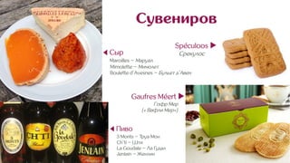 Сувениров
◀ Сыр
Maroilles ~ Маруал
Mimolette ~ Мимолет
Boulette d’Avesnes ~ Бульет д’Авен
Spéculoos ▶︎
Срекулос .n
◀ Пиво
3 Monts ~ Труа Мон
Ch’ti ~ Шти
La Goudale ~ Ла Гудал
Jenlain ~ Женлин
Gaufres Méert ▶︎
Гофр Мер .
(« Вафли Мер») .
 
