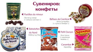 Сувениров:
конфеты
◀ Pastilles du mineur
Пастий ду минер
(« гранулы шахтера »)
◀ Babeluttes
du Nord
Бабелут ду Нор
◀ Petit Ourson
Пети Урсон
(« маленький
медведь »)
Carambar ▶︎
Карамбар
Bétises de Cambrai ▶︎
Бетиз де Камбрэ .
(« глупость Камбре ») .
 