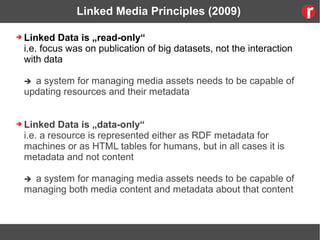 Linked Media Principles (2009)
➔ Linked Data is „read-only“
i.e. focus was on publication of big datasets, not the interaction
with data
 a system for managing media assets needs to be capable of
updating resources and their metadata
➔ Linked Data is „data-only“
i.e. a resource is represented either as RDF metadata for
machines or as HTML tables for humans, but in all cases it is
metadata and not content
 a system for managing media assets needs to be capable of
managing both media content and metadata about that content
 