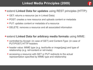 Linked Media Principles (2009)
➔ extend Linked Data for updates using REST principles (HTTP):
➔ GET: returns a resource (as in Linked Data)
➔ POST: creates a new resource and uploads content or metadata
➔ PUT: updates content or metadata of a resource
➔ DELETE: removes a resource and all associated information
➔ extend Linked Data for arbitrary media formats using MIME:
➔ controlled by Accept: (in case of GET) and Content-Type: (in case of
PUT/POST) HTTP headers
➔ header value: MIME type (e.g. text/turtle or image/jpeg) and type of
relationship (e.g. rel=content or rel=meta)
➔ accessing a resource with GET or PUT redirects to the actual
representation specified by MIME type and relationship
 