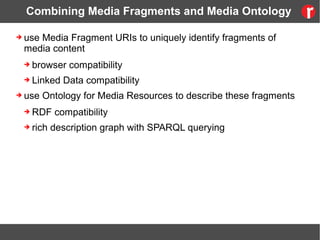 Combining Media Fragments and Media Ontology
➔ use Media Fragment URIs to uniquely identify fragments of
media content
➔ browser compatibility
➔ Linked Data compatibility
➔ use Ontology for Media Resources to describe these fragments
➔ RDF compatibility
➔ rich description graph with SPARQL querying
 