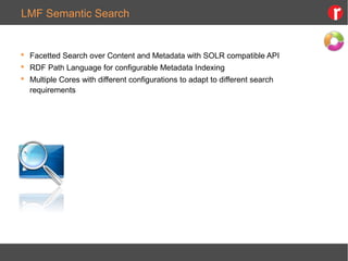 LMF Semantic Search
 Facetted Search over Content and Metadata with SOLR compatible API
 RDF Path Language for configurable Metadata Indexing
 Multiple Cores with different configurations to adapt to different search
requirements
 