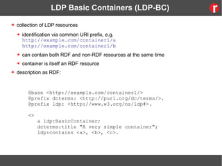 LDP Basic Containers (LDP-BC)
➔ collection of LDP resources
➔ identification via common URI prefix, e.g.
http://example.com/container1/a
http://example.com/container1/b
➔ can contain both RDF and non-RDF resources at the same time
➔ container is itself an RDF resource
➔ description as RDF:
@base <http://example.com/container1/>
@prefix dcterms: <http://purl.org/dc/terms/>.
@prefix ldp: <http://www.w3.org/ns/ldp#>.
<>
a ldp:BasicContainer;
dcterms:title "A very simple container";
ldp:contains <a>, <b>, <c>.
 