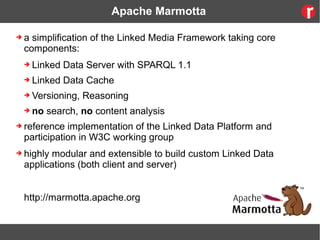Apache Marmotta
➔ a simplification of the Linked Media Framework taking core
components:
➔ Linked Data Server with SPARQL 1.1
➔ Linked Data Cache
➔ Versioning, Reasoning
➔ no search, no content analysis
➔ reference implementation of the Linked Data Platform and
participation in W3C working group
➔ highly modular and extensible to build custom Linked Data
applications (both client and server)
http://marmotta.apache.org
 