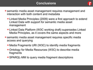 Conclusions
➔ semantic media asset management requires management and
interaction with both content and metadata
➔ Linked Media Principles (2009) were a first approach to extend
Linked Data with support for semantic media asset
management
➔ Linked Data Platform (W3C working draft) supersedes Linked
Media Principles, as it covers the same aspects and more
➔ semantic media asset management requires specific media
access and querying
➔ Media Fragments URI (W3C) to identify media fragments
➔ Ontology for Media Resources (W3C) to describe media
fragments
➔ SPARQL-MM to query media fragment descriptions
 