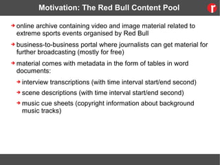 Motivation: The Red Bull Content Pool
➔ online archive containing video and image material related to
extreme sports events organised by Red Bull
➔ business-to-business portal where journalists can get material for
further broadcasting (mostly for free)
➔ material comes with metadata in the form of tables in word
documents:
➔ interview transcriptions (with time interval start/end second)
➔ scene descriptions (with time interval start/end second)
➔ music cue sheets (copyright information about background
music tracks)
 