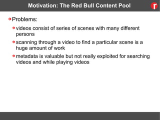 Motivation: The Red Bull Content Pool
➔Problems:
➔ videos consist of series of scenes with many different
persons
➔ scanning through a video to find a particular scene is a
huge amount of work
➔ metadata is valuable but not really exploited for searching
videos and while playing videos
 