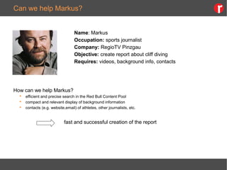 Can we help Markus?
Name: Markus
Occupation: sports journalist
Company: RegioTV Pinzgau
Objective: create report about cliff diving
Requires: videos, background info, contacts
How can we help Markus?
 efficient and precise search in the Red Bull Content Pool
 compact and relevant display of background information
 contacts (e.g. website,email) of athletes, other journalists, etc.
fast and successful creation of the report
 