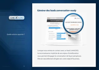 Générer des leads conversation-readyLorsque vous entrez en contact avec un lead Link4LEAD, la reconnaissance implicite de ses enjeux d’amélioration vous permet d’engager la conversation de façon perspicace. Elle est naturellement dirigée vers votre objectif business.IntroductionLa génération de leads B2B est casséeQuelle solution apporter ?La démarche que nous proposonsModèle économiqueQuelques réalisations probantesSynthèse 10