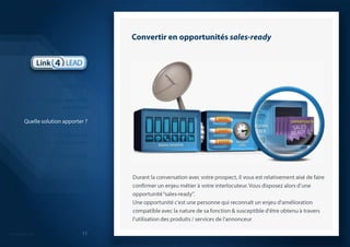 Convertir en opportunités sales-readyDurant la conversation avec votre prospect, il vous est relativement aisé de faire confirmer un enjeu métier à votre interlocuteur. Vous disposez alors d’une opportunité ‘‘sales-ready’’.Une opportunité c'est une personne qui reconnaît un enjeu d'amélioration compatible avec la nature de sa fonction & susceptible d'être obtenu à travers l'utilisation des produits / services de l’annonceurIntroductionLa génération de leads B2B est casséeQuelle solution apporter ?La démarche que nous proposonsModèle économiqueQuelques réalisations probantesSynthèse 11
