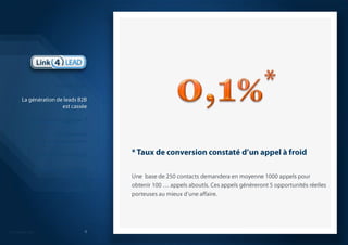 * Taux de conversion constaté d’un appel à froid4Une  base de 250 contacts demandera en moyenne 1000 appels pour obtenir 100 … appels aboutis. Ces appels génèreront 5 opportunités réelles porteuses au mieux d’une affaire. IntroductionLa génération de leads B2Best casséeQuelle solution apporter ?La démarche que nous proposonsModèle économiqueQuelques réalisations probantesSynthèse 0,1%*