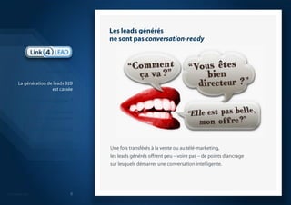 Les leads générésne sont pas conversation-readyUne fois transférés à la vente ou au télé-marketing, les leads générés offrent peu – voire pas – de points d’ancrage sur lesquels démarrer une conversation intelligente.IntroductionLa génération de leads B2Best casséeQuelle solution apporter ?La démarche que nous proposonsModèle économiqueQuelques réalisations probantesSynthèse 6