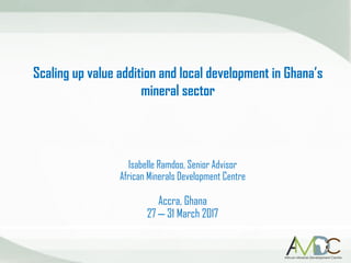 Scaling up value addition and local development in Ghana’s
mineral sector
Isabelle Ramdoo, Senior Advisor
African Minerals Development Centre
Accra, Ghana
27 – 31 March 2017
 