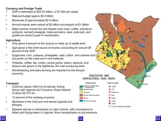 Agriculture  Only about 4 percent of the country is made up of arable land Agriculture is the chief source of income, accounting for around 26 percent of the GDP.  Sugarcane, corn, cassava, pineapples, sisal, cotton, and cashew nuts are grown on the coast and in the lowlands;  Potatoes, coffee, tea, cotton, cereal grains, beans, peanuts, and tobacco are grown in the highlands, the main producing area. Stockbreeding and dairy farming are important to the Kenyan economy. Currency and Foreign Trade  GDP is estimated at $33.03 billion, or $1,000 per capita National budget approx $2.8 billion  Revenues of approximately $2.4 billion Annual imports were valued at $2 billion and exports at $1 billion.  Major exports include tea (the largest cash crop), coffee, petroleum products, canned pineapple, hides and skins, sisal, soda ash, and pyrethrum extract (used in insecticides).  Transport   2,650 km (about 1645 mi) of railroad, linking Kenya with Uganda and Tanzania. Road network of about 62,573 km 13 percent of the roadway is paved.  Mombasa is the chief port and serves Uganda and Ethiopia Steamer service is maintained on Lake Victoria, with connections to Albert and Kyoga lakes in Uganda. River transportation is not extensive. 
