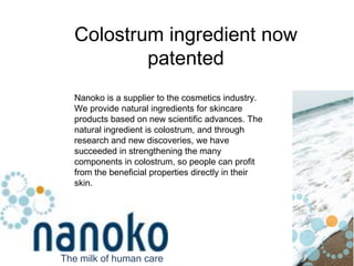 Fig.2 Cream With stabilized colostrum proteins Colostrum ingredient now patented Nanoko is a supplier to the cosmetics industry. We provide natural ingredients for skincare products based on new scientific advances. The natural ingredient is colostrum, and through research and new discoveries, we have succeeded in strengthening the many components in colostrum, so people can profit from the beneficial properties directly in their skin. The milk of human care 