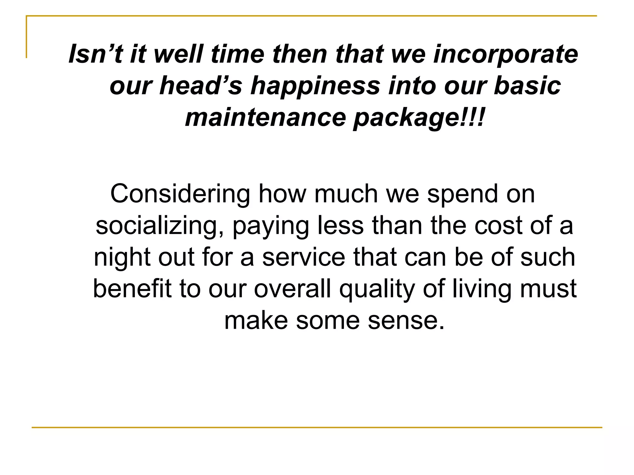 Isn’t it well time then that we incorporate our head’s happiness into our basic maintenance package!!! Considering how much we spend on socializing, paying less than the cost of a night out for a service that can be of such benefit to our overall quality of living must make some sense. 