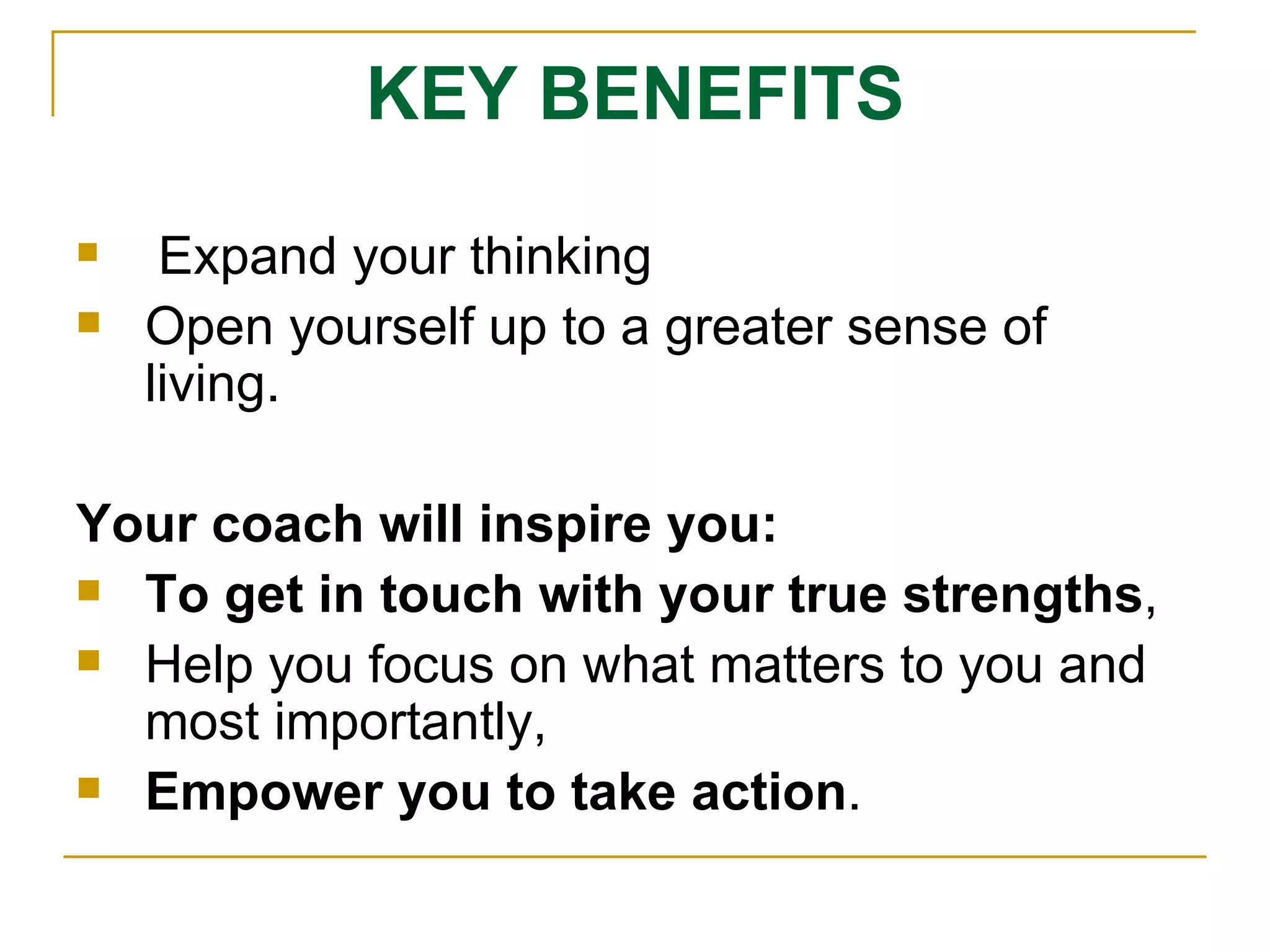 KEY BENEFITS Expand your thinking Open yourself up to a greater sense of living.  Your coach will inspire you: To get in touch with your true strengths ,  Help you focus on what matters to you and most importantly,  Empower you to take action .  
