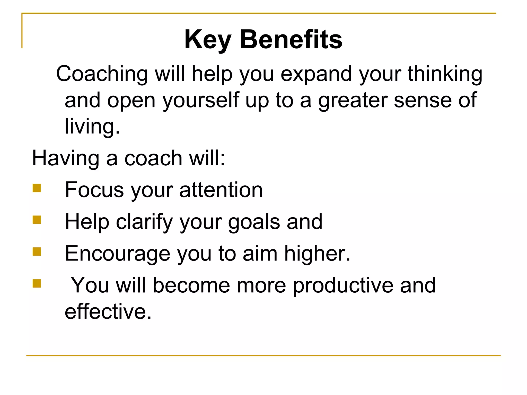 Key Benefits Coaching will help you expand your thinking and open yourself up to a greater sense of living.  Having a coach will:  Focus your attention  Help clarify your goals and  Encourage you to aim higher.  You will become more productive and effective.  