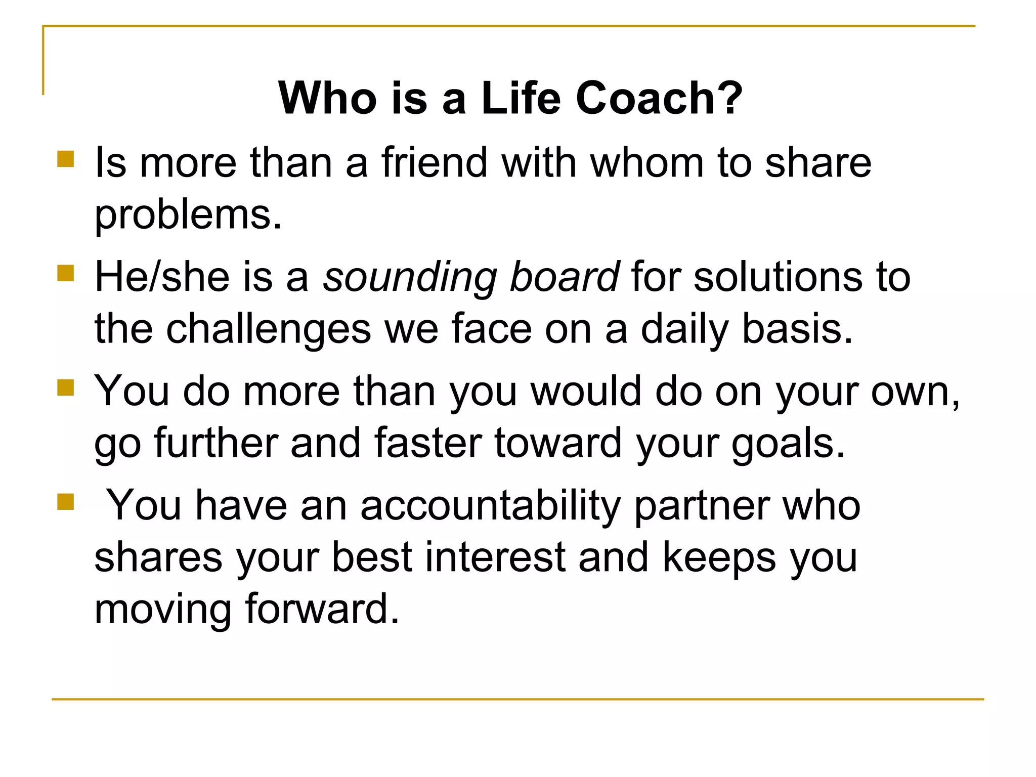 Who is a Life Coach? Is more than a friend with whom to share problems.  He/she is a  sounding board  for solutions to the challenges we face on a daily basis.  You do more than you would do on your own, go further and faster toward your goals. You have an accountability partner who shares your best interest and keeps you moving forward.  