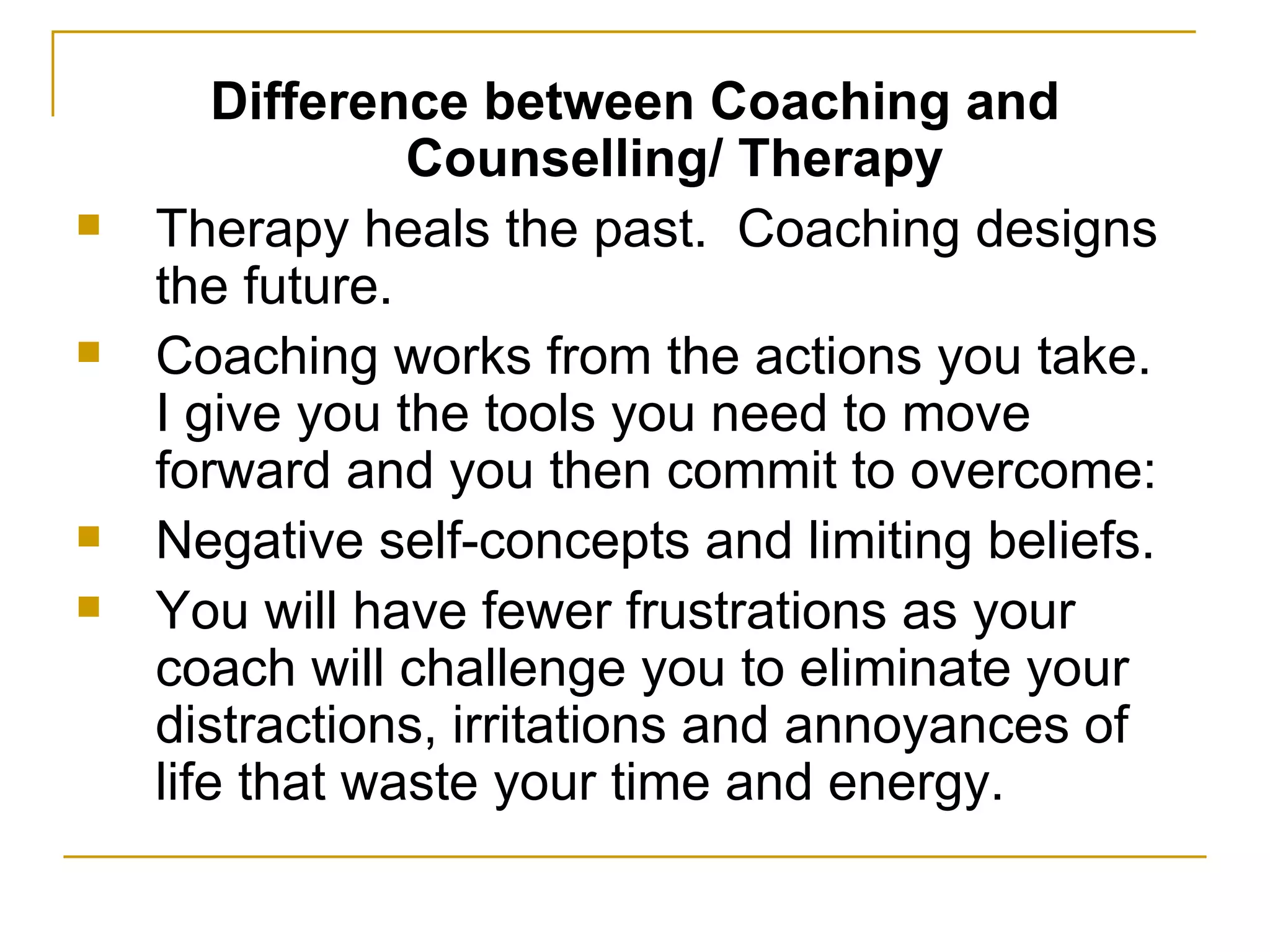 Difference between Coaching and Counselling/ Therapy Therapy heals the past.  Coaching designs the future. Coaching works from the actions you take.  I give you the tools you need to move forward and you then commit to overcome: Negative self-concepts and limiting beliefs. You will have fewer frustrations as your coach will challenge you to eliminate your distractions, irritations and annoyances of life that waste your time and energy. 