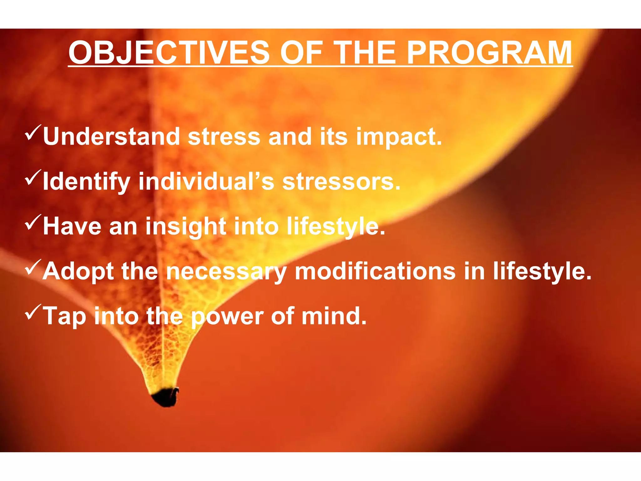 OBJECTIVES OF THE PROGRAM Understand stress and its impact. Identify individual’s stressors. Have an insight into lifestyle. Adopt the necessary modifications in lifestyle. Tap into the power of mind.  