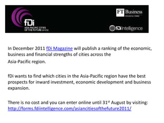 In December 2011 fDi Magazine will publish a ranking of the economic, business and financial strengths of cities across the  Asia-Pacific region. 	fDi wants to find which cities in the Asia-Pacific region have the best prospects for inward investment, economic development and business expansion. 	There is no cost and you can enter online until 31st August by visiting: http://forms.fdiintelligence.com/asiancitiesofthefuture2011/ 